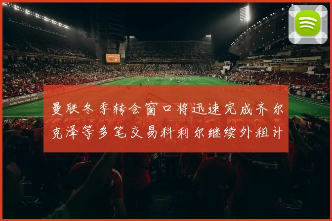 曼联冬季转会窗口将迅速完成齐尔克泽等多笔交易科利尔继续外租计划