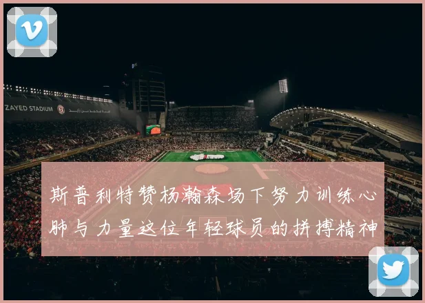 斯普利特赞杨瀚森场下努力训练心肺与力量这位年轻球员的拼搏精神值得认可