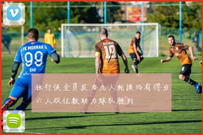 独行侠全员发力九人轮换均有得分六人双位数助力球队胜利