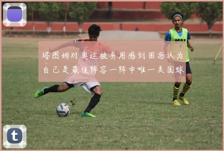 塔图姆对奥运被弃用感到困惑认为自己是最佳阵容一阵中唯一美国球员