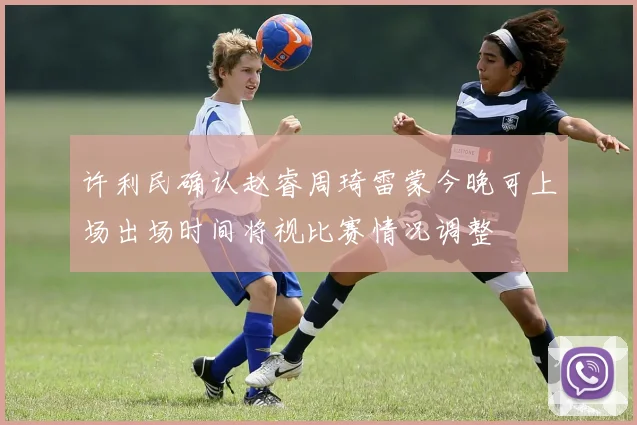 许利民确认赵睿周琦雷蒙今晚可上场出场时间将视比赛情况调整