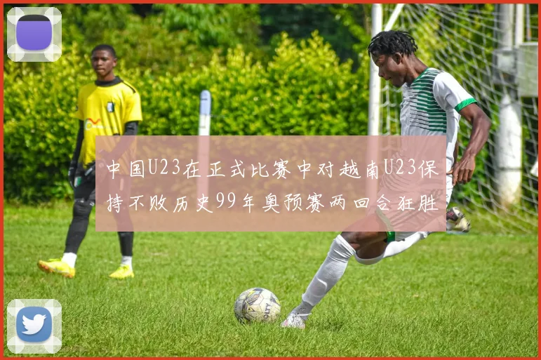 中国U23在正式比赛中对越南U23保持不败历史99年奥预赛两回合狂胜7-0