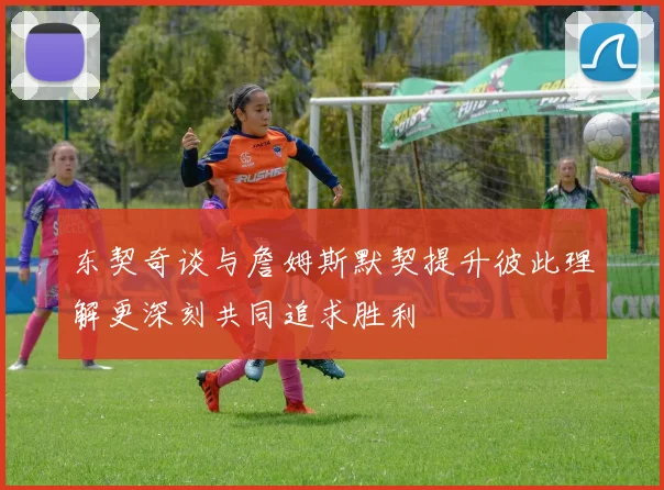 东契奇谈与詹姆斯默契提升彼此理解更深刻共同追求胜利