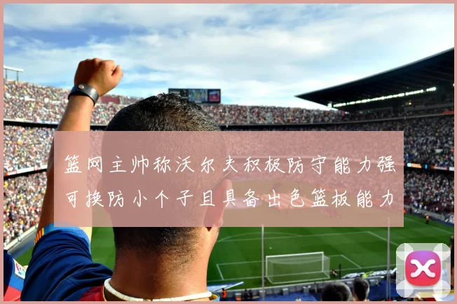 篮网主帅称沃尔夫积极防守能力强可换防小个子且具备出色篮板能力