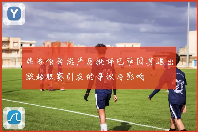 弗洛伦蒂诺严厉批评巴萨因其退出欧超联赛引发的争议与影响