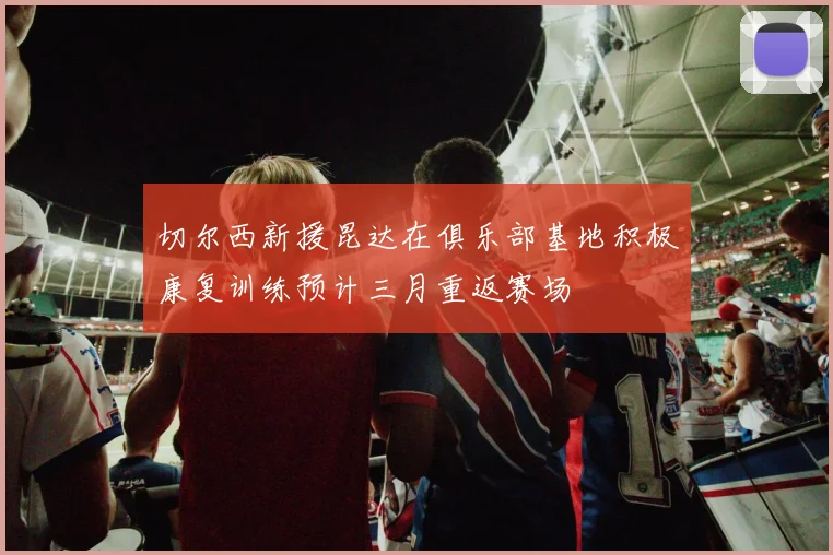 切尔西新援昆达在俱乐部基地积极康复训练预计三月重返赛场