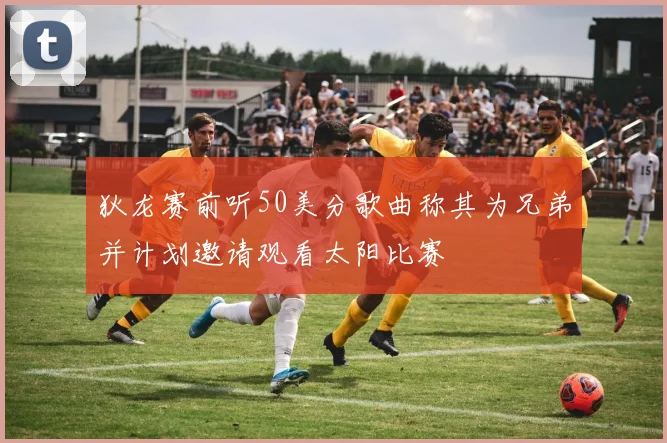 狄龙赛前听50美分歌曲称其为兄弟并计划邀请观看太阳比赛