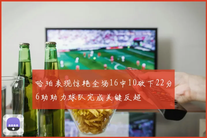 哈珀表现惊艳全场16中10砍下22分6助助力球队完成关键反超