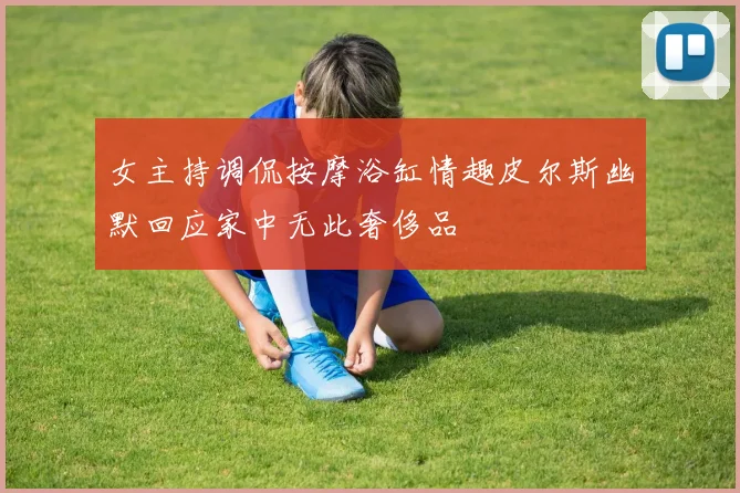 女主持调侃按摩浴缸情趣皮尔斯幽默回应家中无此奢侈品