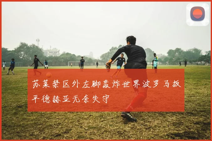苏莱禁区外左脚轰炸世界波罗马扳平德赫亚无奈失守