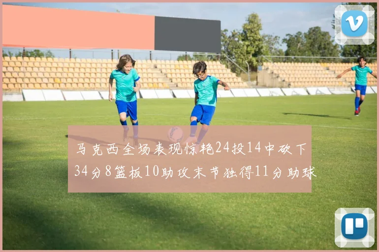 马克西全场表现惊艳24投14中砍下34分8篮板10助攻末节独得11分助球队取胜