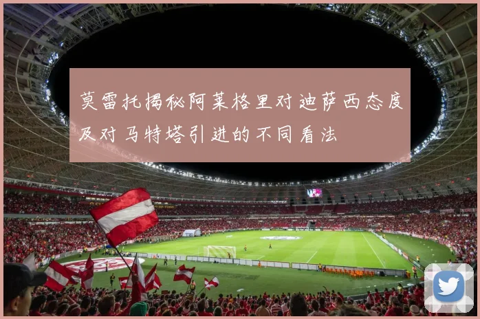 莫雷托揭秘阿莱格里对迪萨西态度及对马特塔引进的不同看法