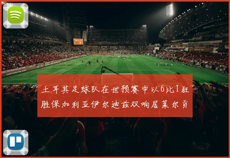 土耳其足球队在世预赛中以6比1狂胜保加利亚伊尔迪兹双响居莱尔贡献进球与助攻