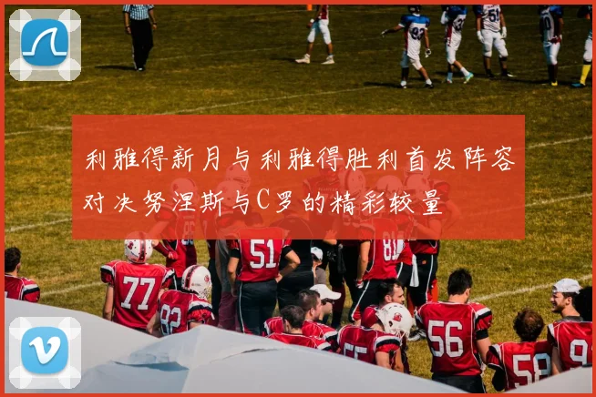 利雅得新月与利雅得胜利首发阵容对决努涅斯与C罗的精彩较量