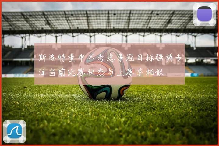 斯洛特重申不考虑争冠目标强调专注当前比赛状态与上赛季相似