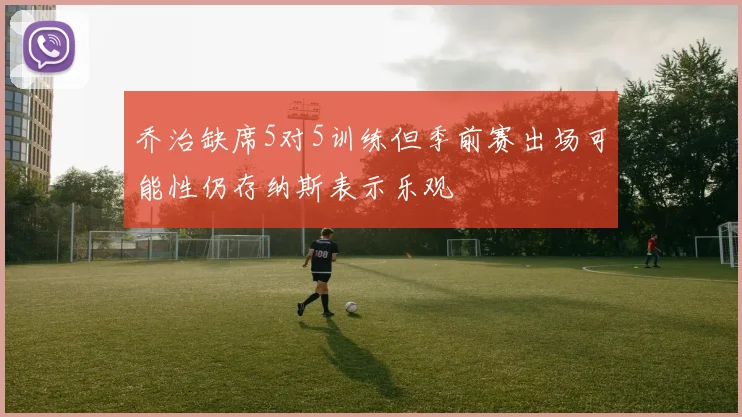 乔治缺席5对5训练但季前赛出场可能性仍存纳斯表示乐观