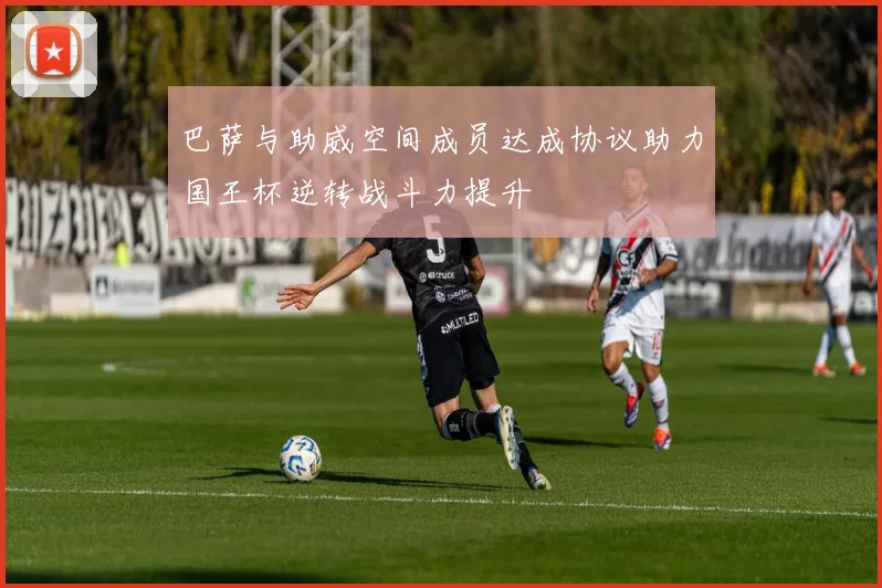 巴萨与助威空间成员达成协议助力国王杯逆转战斗力提升