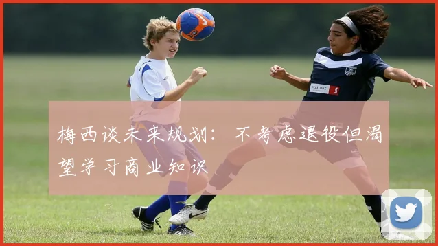 梅西谈未来规划：不考虑退役但渴望学习商业知识