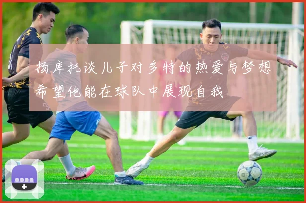 扬库托谈儿子对多特的热爱与梦想希望他能在球队中展现自我