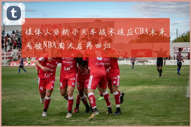 媒体人分析小火车战术适应CBA未来或被NBA淘汰后再回归