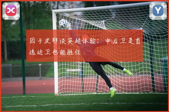 因卡皮耶谈英超体验：中后卫是首选边卫也能胜任