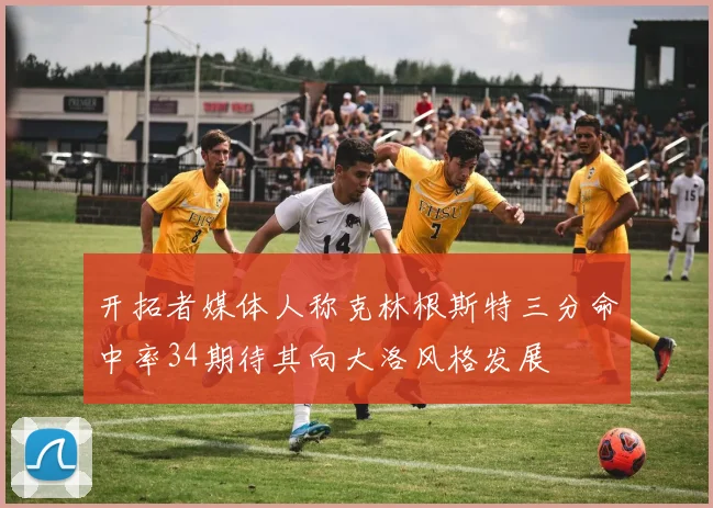 开拓者媒体人称克林根斯特三分命中率34期待其向大洛风格发展