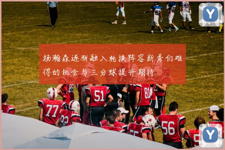 杨瀚森逐渐融入轮换阵容新秀们难得的机会与三分球提升期待