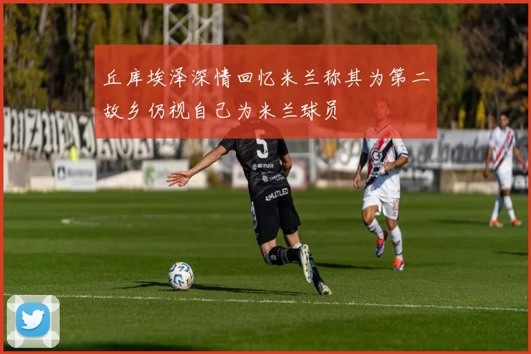 丘库埃泽深情回忆米兰称其为第二故乡仍视自己为米兰球员