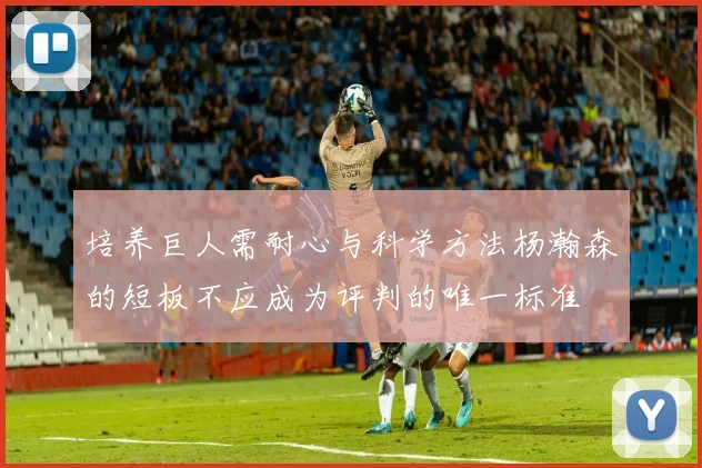 培养巨人需耐心与科学方法杨瀚森的短板不应成为评判的唯一标准