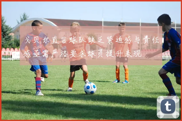 戈贝尔直言球队缺乏紧迫感与责任感亟需严格要求球员提升表现