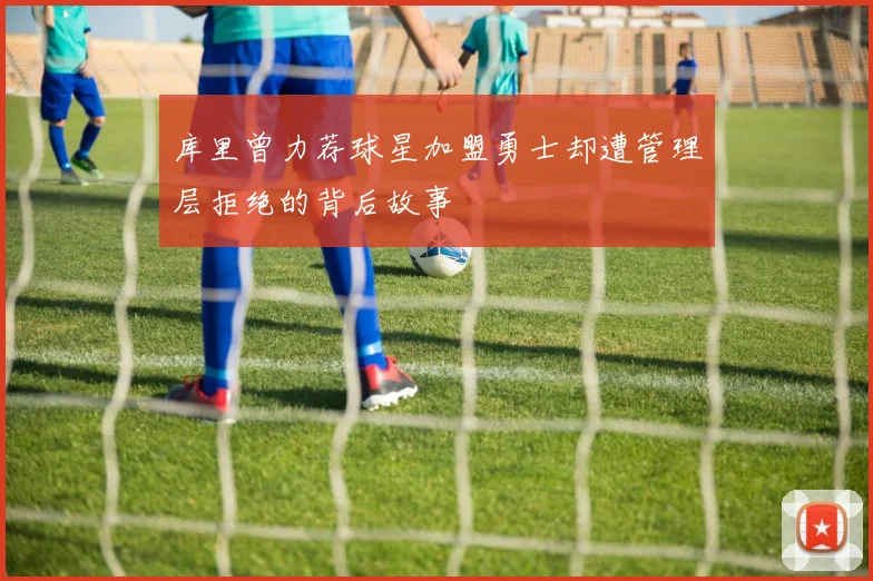 库里曾力荐球星加盟勇士却遭管理层拒绝的背后故事