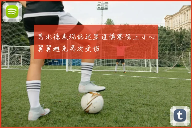 恩比德表现低迷显谨慎赛场上小心翼翼避免再次受伤